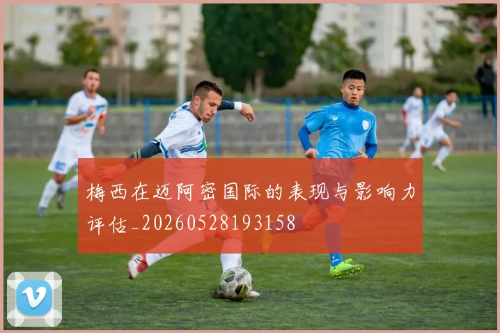 梅西在迈阿密国际的表现与影响力评估_20260528193158