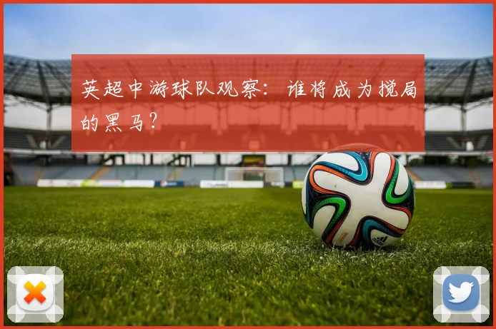 英超中游球队观察：谁将成为搅局的黑马？