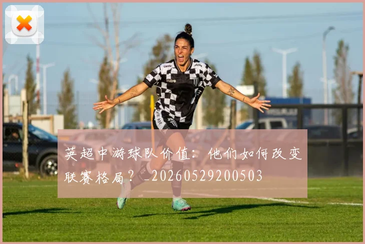 英超中游球队价值:他们如何改变联赛格局?_20260529200503