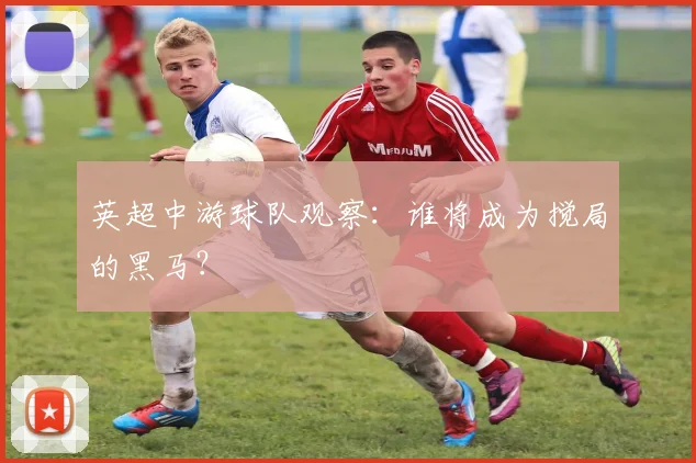 英超中游球队观察：谁将成为搅局的黑马？