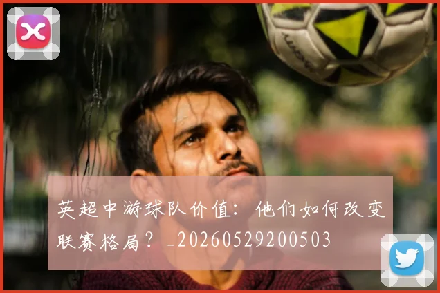 英超中游球队价值：他们如何改变联赛格局？_20260529200503