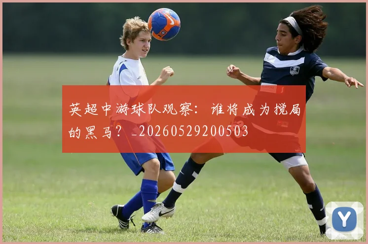 英超中游球队观察:谁将成为搅局的黑马?_20260529200503
