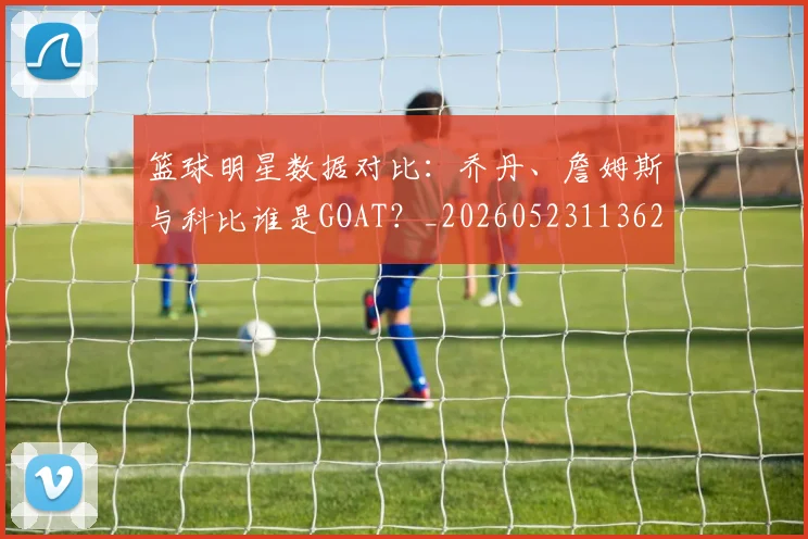 篮球明星数据对比:乔丹、詹姆斯与科比谁是GOAT?_20260523113620