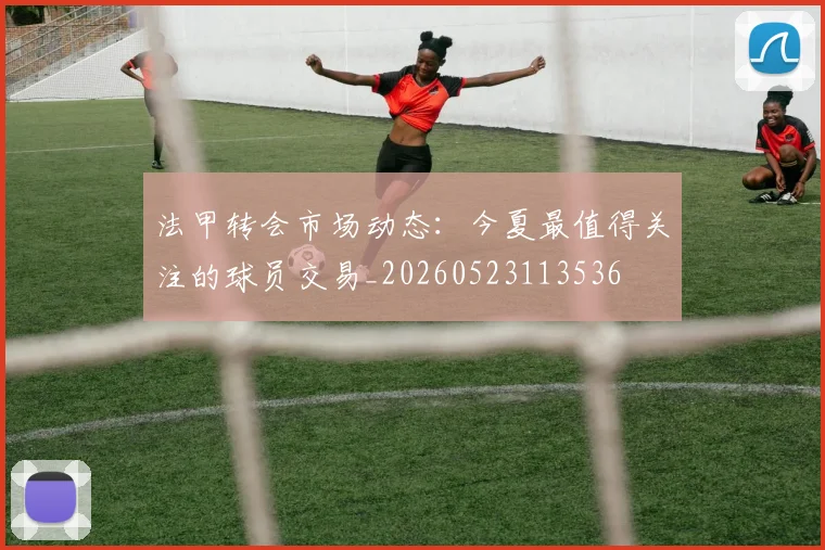 法甲转会市场动态：今夏最值得关注的球员交易_20260523113536