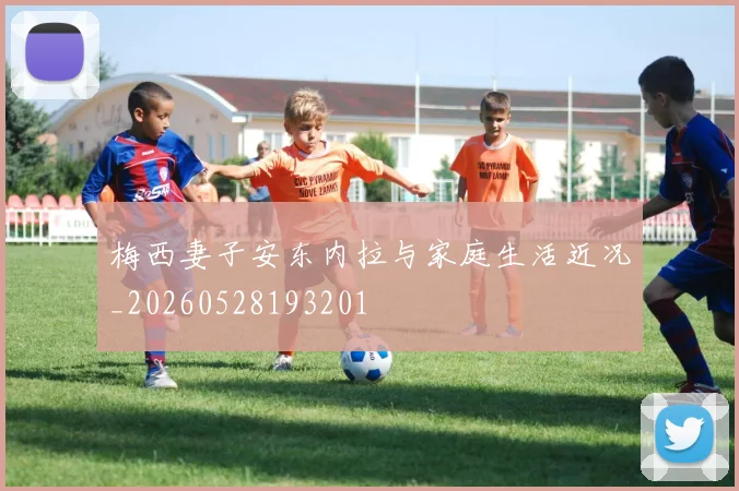 梅西妻子安东内拉与家庭生活近况_20260528193201