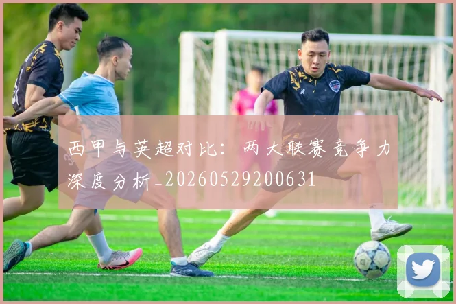 西甲与英超对比：两大联赛竞争力深度分析_20260529200631