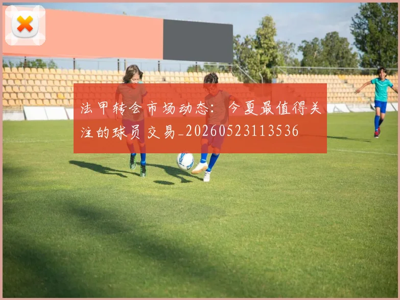 法甲转会市场动态:今夏最值得关注的球员交易_20260523113536